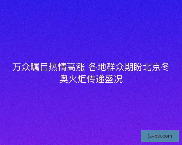 万众瞩目热情高涨 各地群众期盼北京冬奥火炬传递盛况