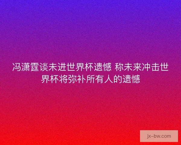 冯潇霆谈未进世界杯遗憾 称未来冲击世界杯将弥补所有人的遗憾