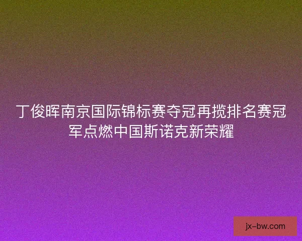 丁俊晖南京国际锦标赛夺冠再揽排名赛冠军点燃中国斯诺克新荣耀