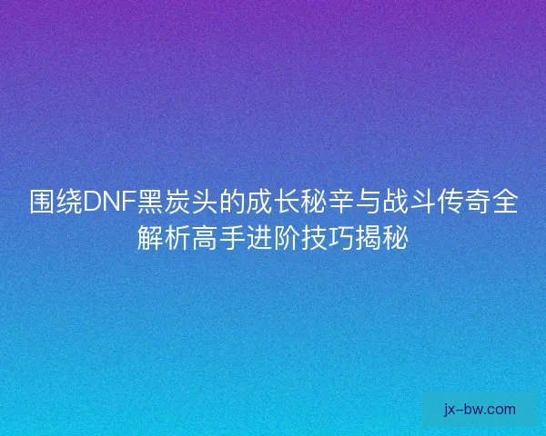 围绕DNF黑炭头的成长秘辛与战斗传奇全解析高手进阶技巧揭秘