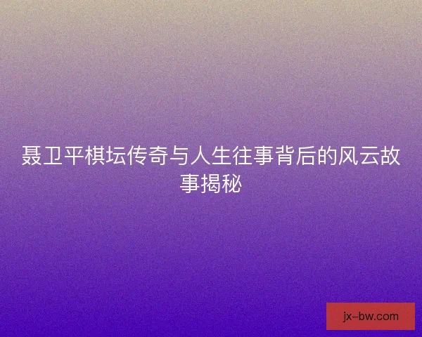 聂卫平棋坛传奇与人生往事背后的风云故事揭秘