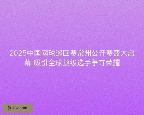 2025中国网球巡回赛常州公开赛盛大启幕 吸引全球顶级选手争夺荣耀