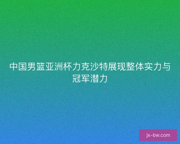 中国男篮亚洲杯力克沙特展现整体实力与冠军潜力