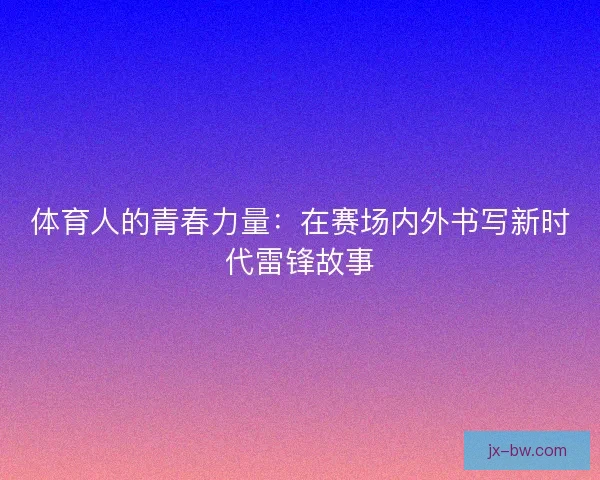 体育人的青春力量：在赛场内外书写新时代雷锋故事