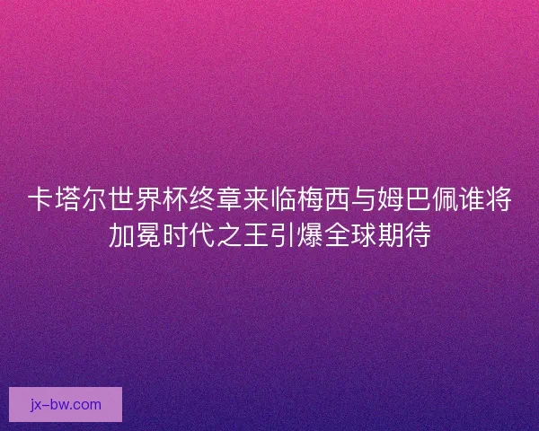 卡塔尔世界杯终章来临梅西与姆巴佩谁将加冕时代之王引爆全球期待