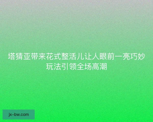 塔猜亚带来花式整活儿让人眼前一亮巧妙玩法引领全场高潮