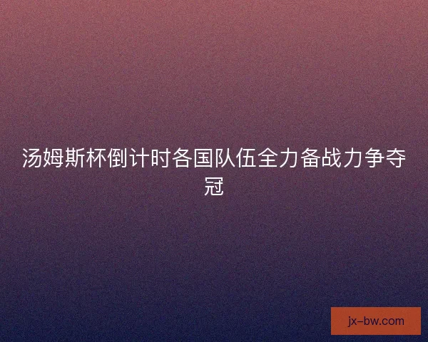 汤姆斯杯倒计时各国队伍全力备战力争夺冠