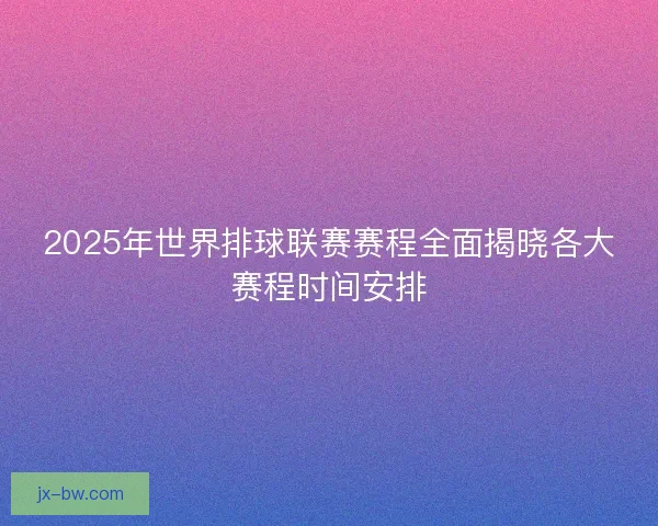 2025年世界排球联赛赛程全面揭晓各大赛程时间安排