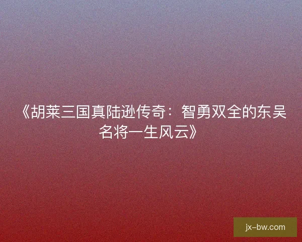 《胡莱三国真陆逊传奇：智勇双全的东吴名将一生风云》