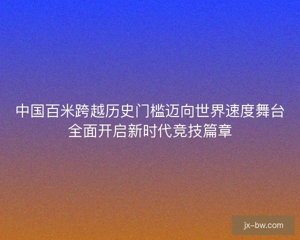 中国百米跨越历史门槛迈向世界速度舞台全面开启新时代竞技篇章