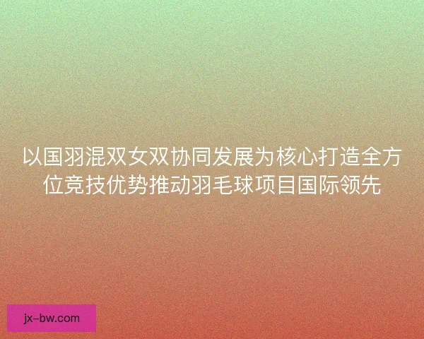以国羽混双女双协同发展为核心打造全方位竞技优势推动羽毛球项目国际领先