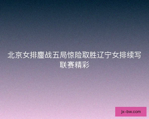 北京女排鏖战五局惊险取胜辽宁女排续写联赛精彩
