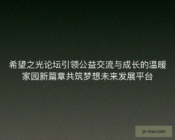 希望之光论坛引领公益交流与成长的温暖家园新篇章共筑梦想未来发展平台