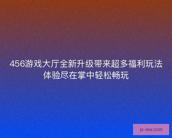 456游戏大厅全新升级带来超多福利玩法体验尽在掌中轻松畅玩