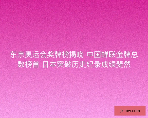 东京奥运会奖牌榜揭晓 中国蝉联金牌总数榜首 日本突破历史纪录成绩斐然