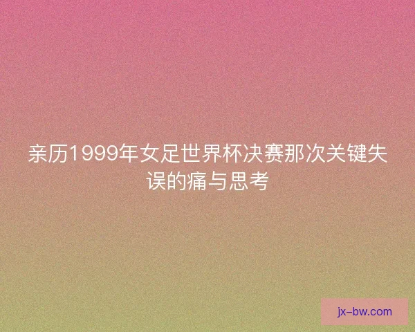 亲历1999年女足世界杯决赛那次关键失误的痛与思考