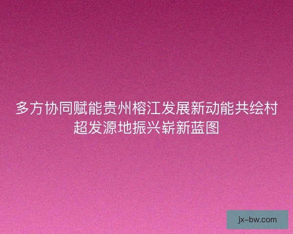 多方协同赋能贵州榕江发展新动能共绘村超发源地振兴崭新蓝图