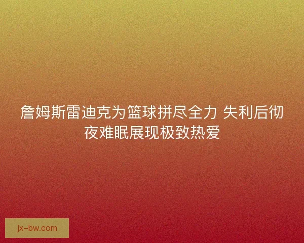 詹姆斯雷迪克为篮球拼尽全力 失利后彻夜难眠展现极致热爱