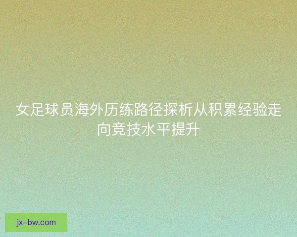 女足球员海外历练路径探析从积累经验走向竞技水平提升