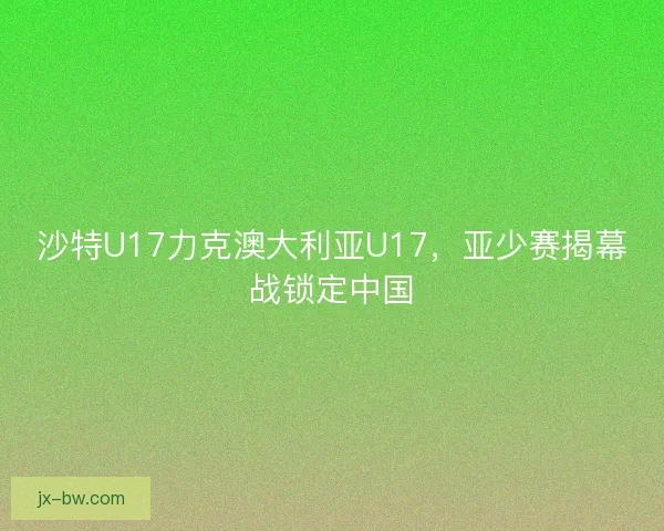 沙特U17力克澳大利亚U17，亚少赛揭幕战锁定中国