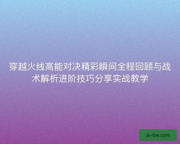 穿越火线高能对决精彩瞬间全程回顾与战术解析进阶技巧分享实战教学