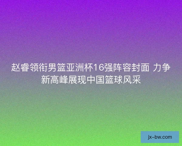 赵睿领衔男篮亚洲杯16强阵容封面 力争新高峰展现中国篮球风采