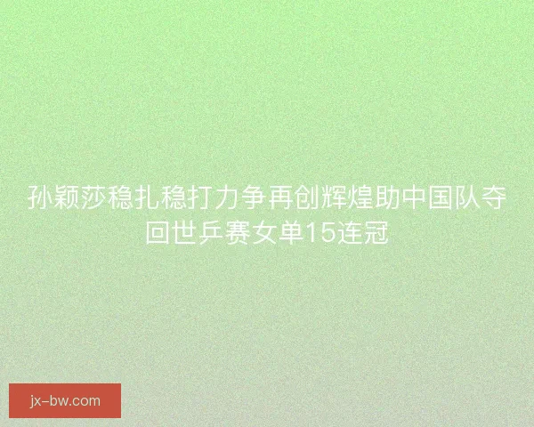 孙颖莎稳扎稳打力争再创辉煌助中国队夺回世乒赛女单15连冠