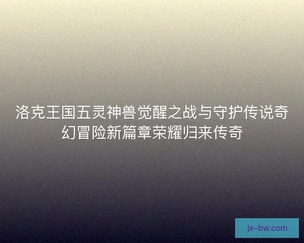 洛克王国五灵神兽觉醒之战与守护传说奇幻冒险新篇章荣耀归来传奇
