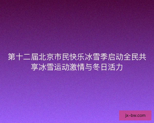 第十二届北京市民快乐冰雪季启动全民共享冰雪运动激情与冬日活力