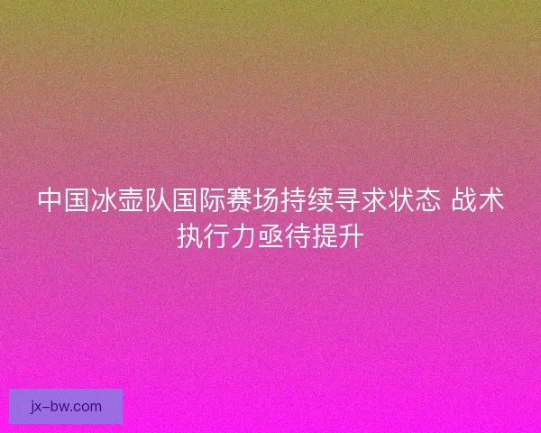 中国冰壶队国际赛场持续寻求状态 战术执行力亟待提升