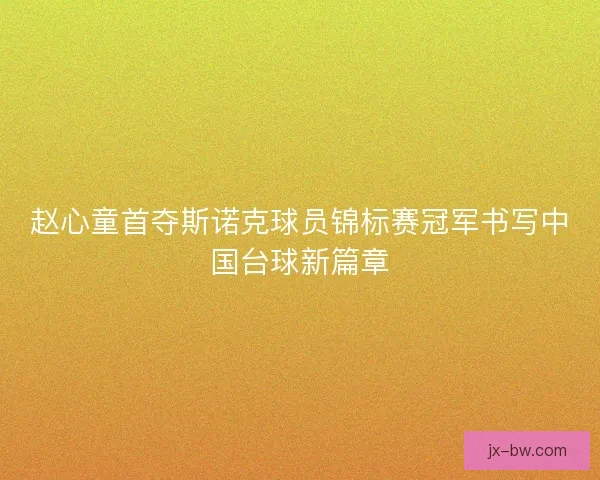 赵心童首夺斯诺克球员锦标赛冠军书写中国台球新篇章 赵心童首夺斯诺克球员锦标赛冠军书写中国台球新篇章