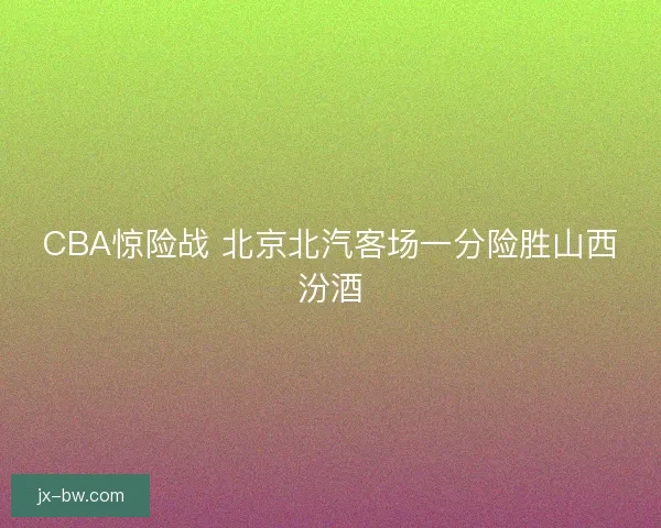 CBA惊险战 北京北汽客场一分险胜山西汾酒