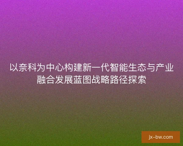 以奈科为中心构建新一代智能生态与产业融合发展蓝图战略路径探索