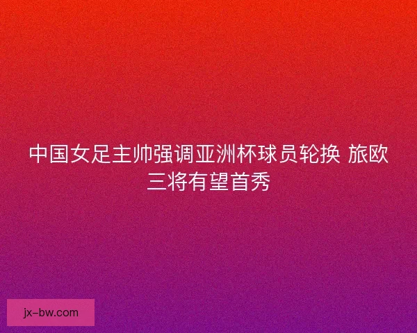中国女足主帅强调亚洲杯球员轮换 旅欧三将有望首秀