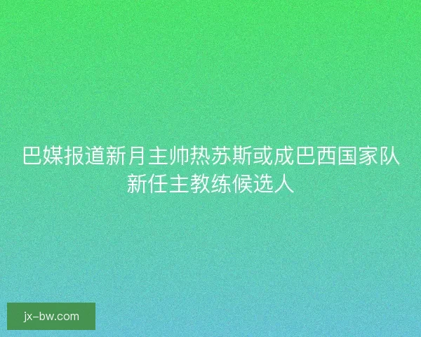 巴媒报道新月主帅热苏斯或成巴西国家队新任主教练候选人