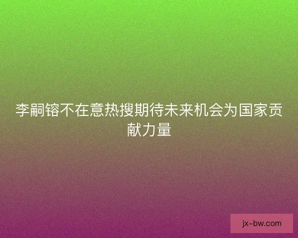 李嗣镕不在意热搜期待未来机会为国家贡献力量