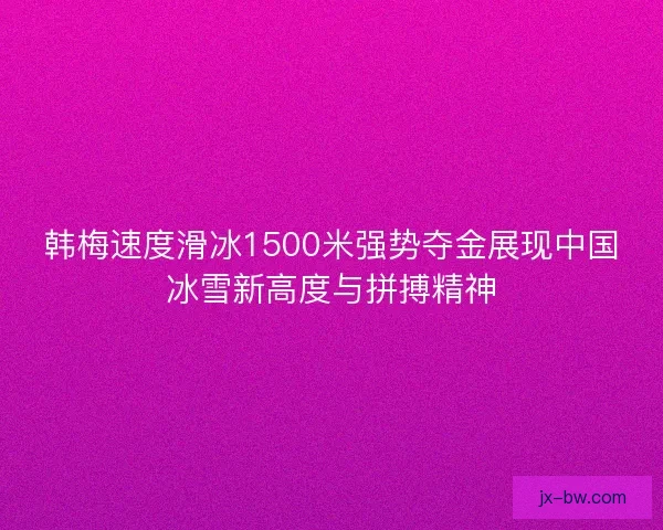 韩梅速度滑冰1500米强势夺金展现中国冰雪新高度与拼搏精神