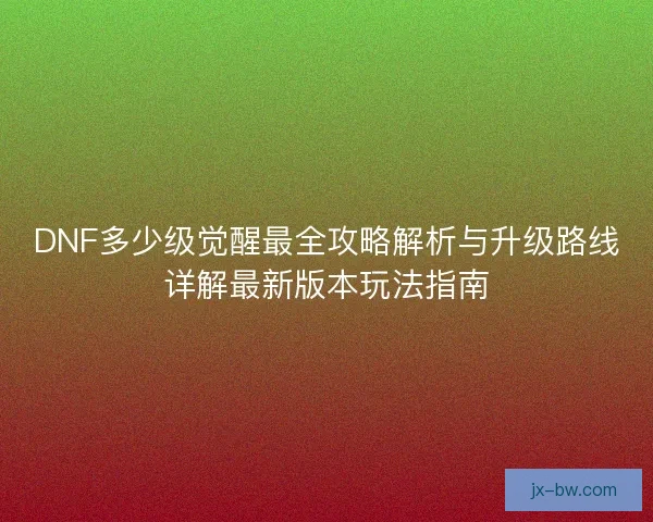 DNF多少级觉醒最全攻略解析与升级路线详解最新版本玩法指南