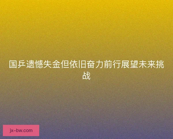 国乒遗憾失金但依旧奋力前行展望未来挑战