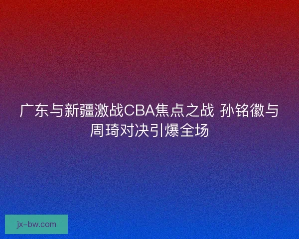 广东与新疆激战CBA焦点之战 孙铭徽与周琦对决引爆全场