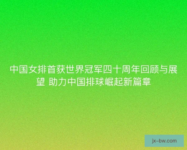 中国女排首获世界冠军四十周年回顾与展望 助力中国排球崛起新篇章