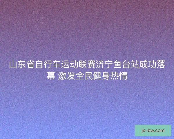 山东省自行车运动联赛济宁鱼台站成功落幕 激发全民健身热情