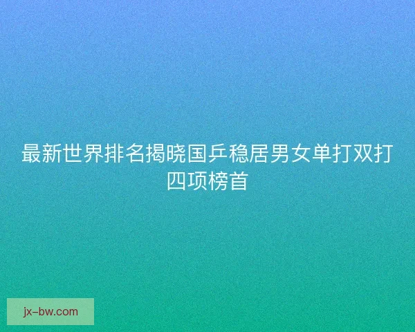 最新世界排名揭晓国乒稳居男女单打双打四项榜首