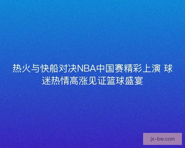 热火与快船对决NBA中国赛精彩上演 球迷热情高涨见证篮球盛宴